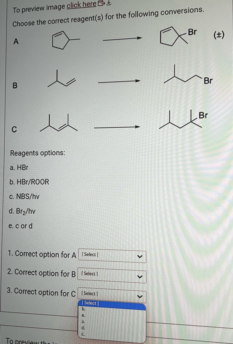 To preview image click here
Choose the correct reagent(s) for the following conversions.
A
B
C
Reagents options:
a. HBr
b. HBr/ROOR
c. NBS/hv
d. Br₂/hv
e. cor d
1. Correct option for A [Select]
2. Correct option for B [Select]
3. Correct option for C [Select]
[Select]
To preview the in
b.
e.
3.
C.
>
>
Br (±)
Br
Br
цог