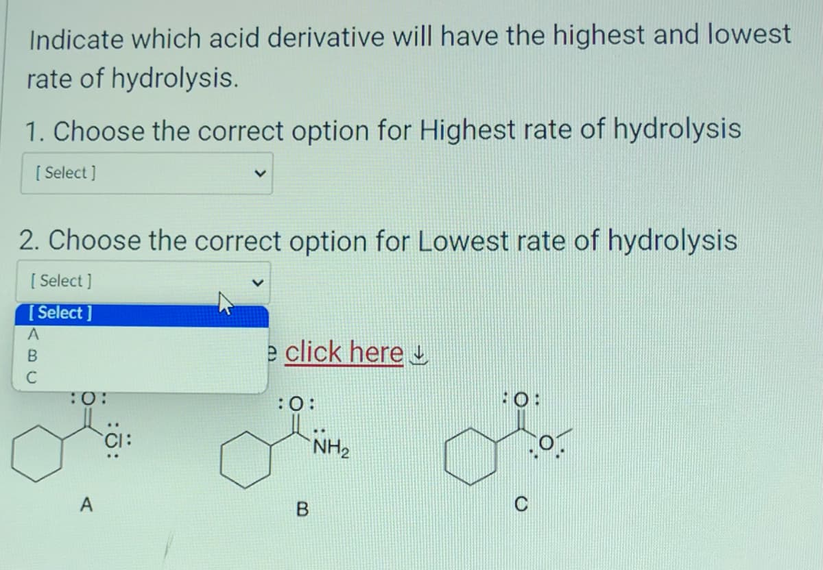 Indicate which acid derivative will have the highest and lowest
rate of hydrolysis.
1. Choose the correct option for Highest rate of hydrolysis
[Select]
2. Choose the correct option for Lowest rate of hydrolysis
[Select]
[Select]
A
B
с
:0:
A
e click here
:0:
B
NH₂
C