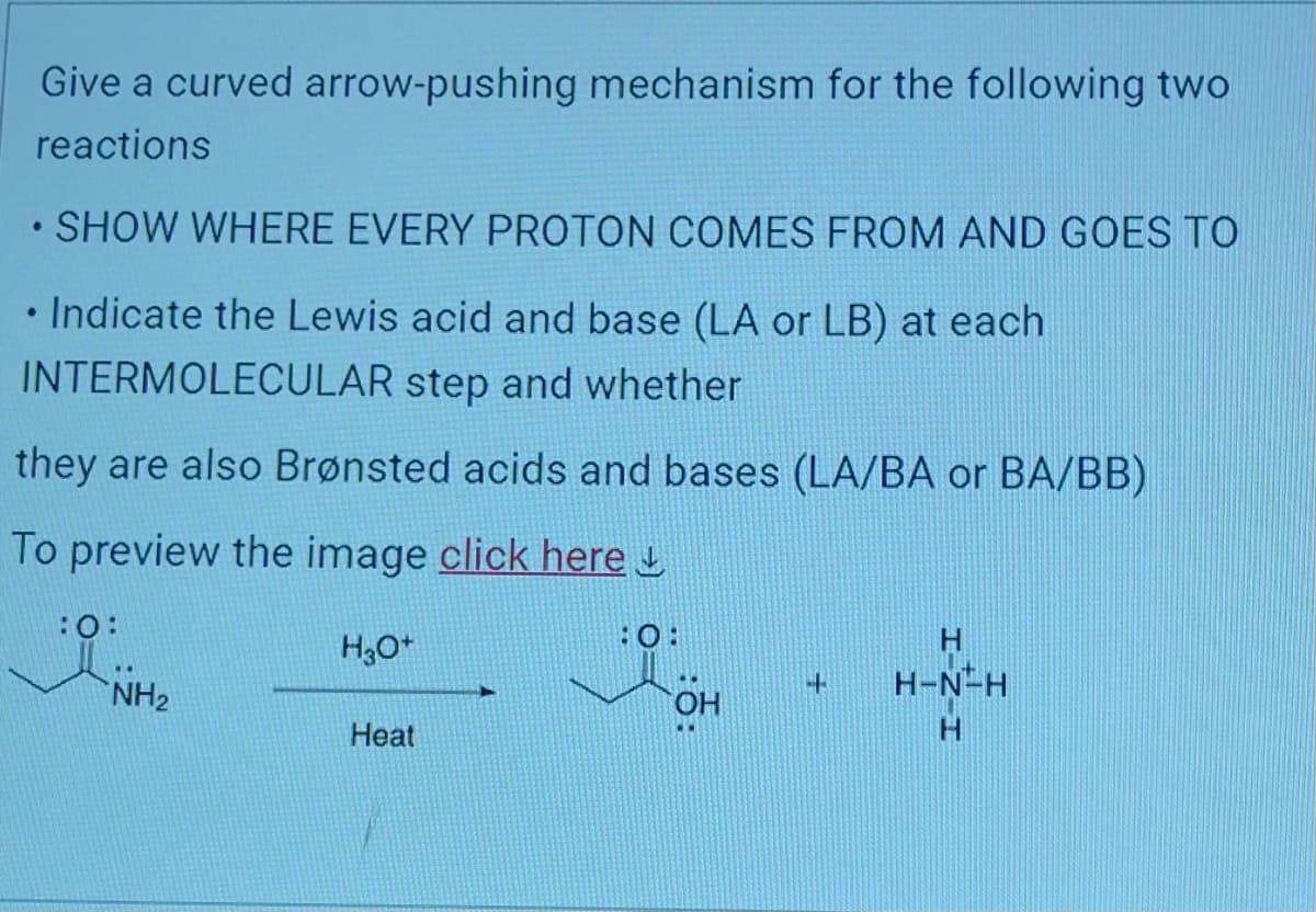 Give a curved arrow-pushing mechanism for the following two
reactions
• SHOW WHERE EVERY PROTON COMES FROM AND GOES TO
• Indicate the Lewis acid and base (LA or LB) at each
INTERMOLECULAR step and whether
they are also Brønsted acids and bases (LA/BA or BA/BB)
To preview the image click here
:0:
NH₂
H3O+
Heat
:0:
OH
4
H
H-N-H
H