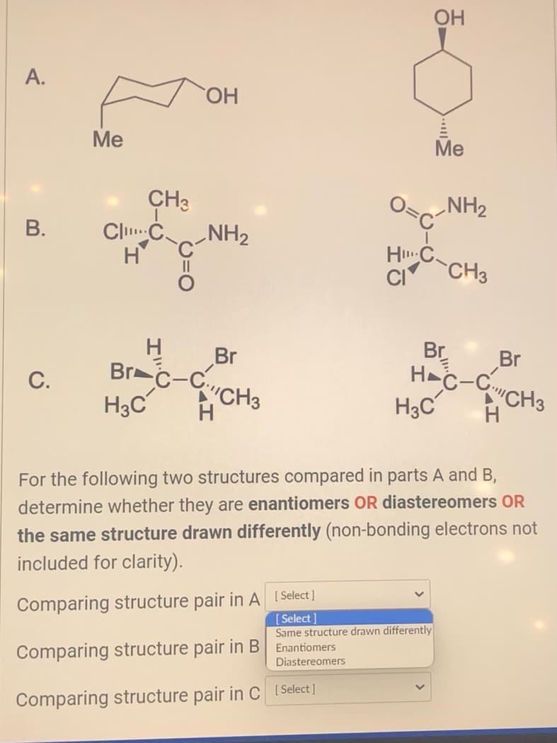 A.
B.
C.
Me
CH3
ClC
H
¿
OH
NH₂
H
Br-C-C
H3C H
Br
CH3
Comparing structure pair in B
OH
Comparing structure pair in C [Select]
Me
HC
CI
Comparing structure pair in A [Select]
[Select]
Same structure drawn differently
Enantiomers
Diastereomers
NH₂
Br
H3C
CH3
Br
HC-CCH3
H
For the following two structures compared in parts A and B,
determine whether they are enantiomers OR diastereomers OR
the same structure drawn differently (non-bonding electrons not
included for clarity).