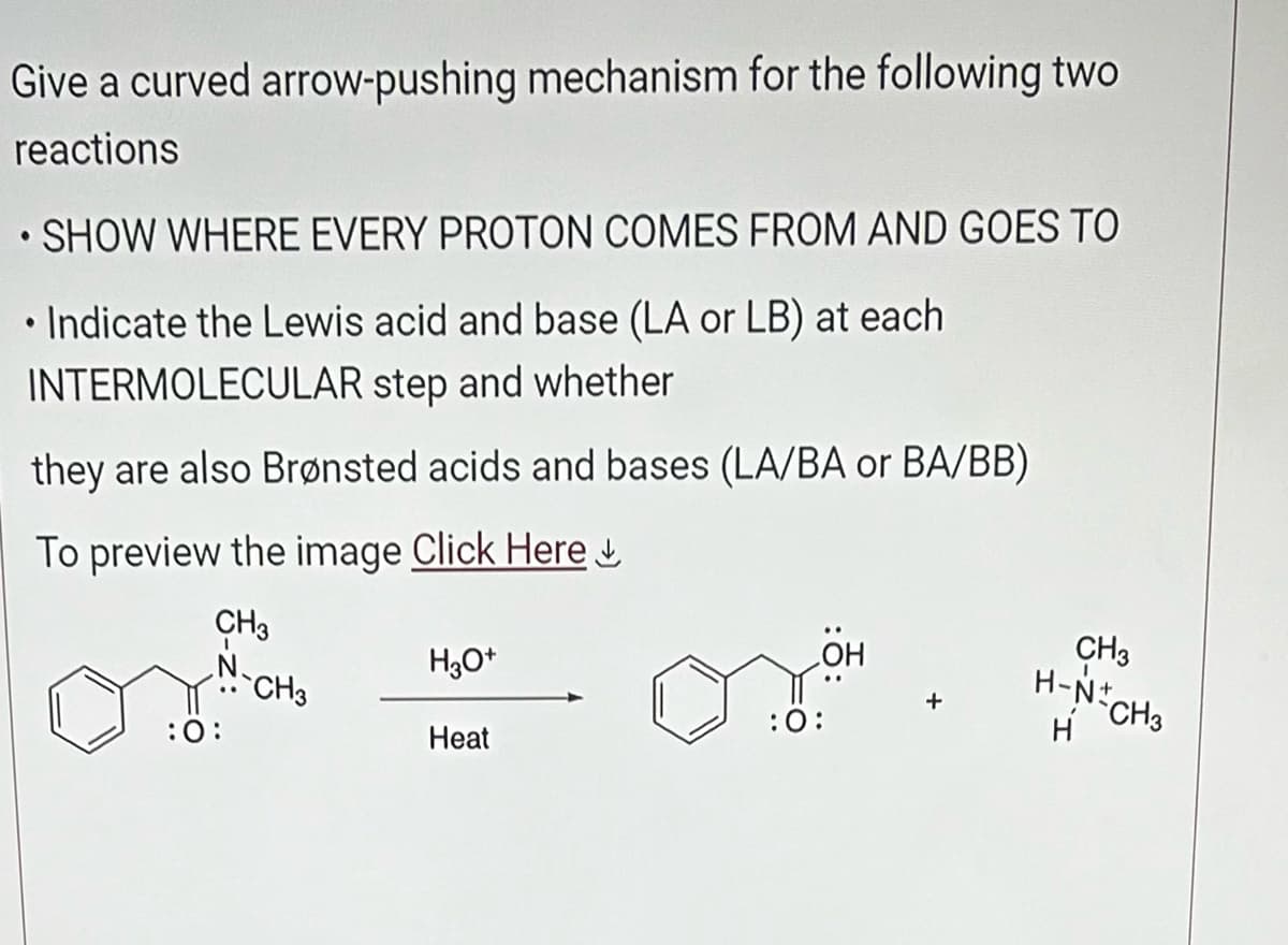 Give a curved arrow-pushing mechanism for the following two
reactions
SHOW WHERE EVERY PROTON COMES FROM AND GOES TO
Indicate the Lewis acid and base (LA or LB) at each
INTERMOLECULAR step and whether
they are also Brønsted acids and bases (LA/BA or BA/BB)
To preview the image Click Here
CH3
N
●
●
:0:
CH3
H3O+
Heat
:0:
CH3
H-N+
H
CH3