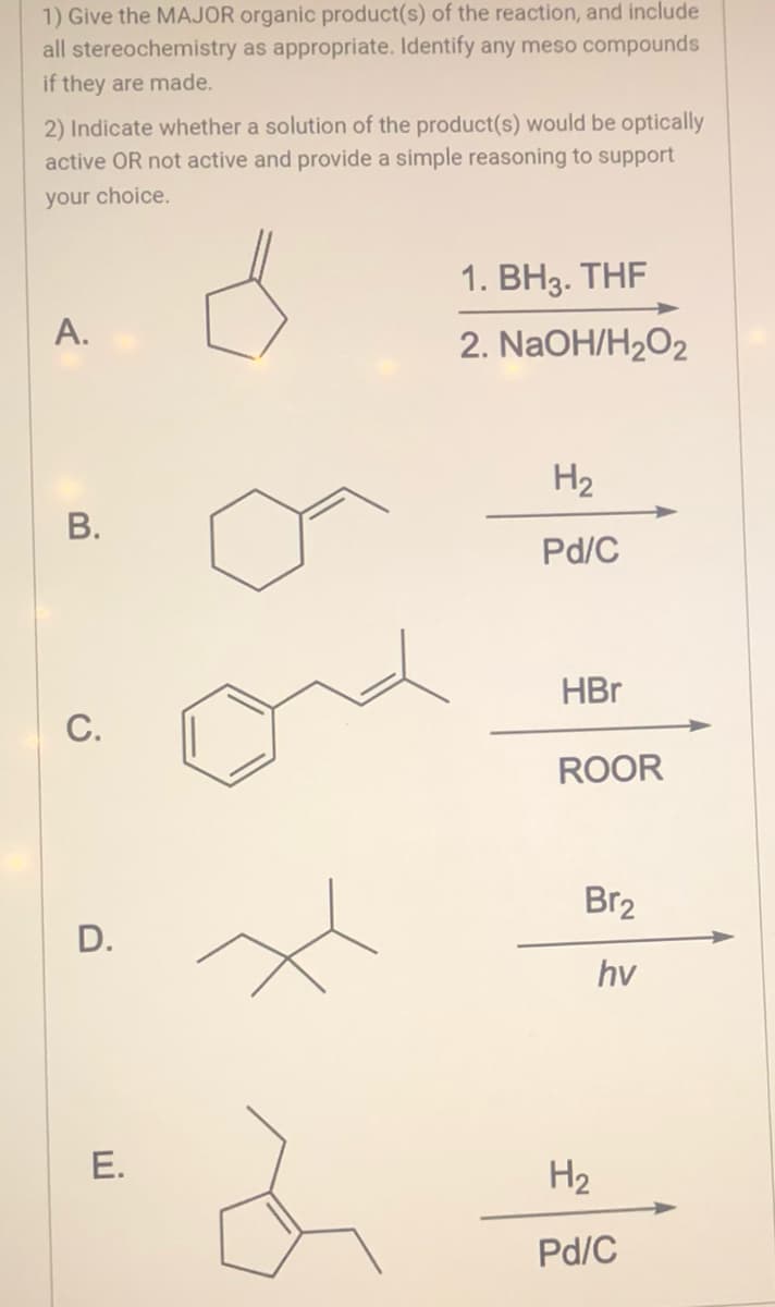 1) Give the MAJOR organic product(s) of the reaction, and include
all stereochemistry as appropriate. Identify any meso compounds
if they are made.
2) Indicate whether a solution of the product(s) would be optically
active OR not active and provide a simple reasoning to support
your choice.
A.
B.
C.
D.
E.
1. BH3. THF
2. NaOH/H₂O2
H₂
Pd/C
HBr
ROOR
Br₂
hv
H₂
Pd/C
