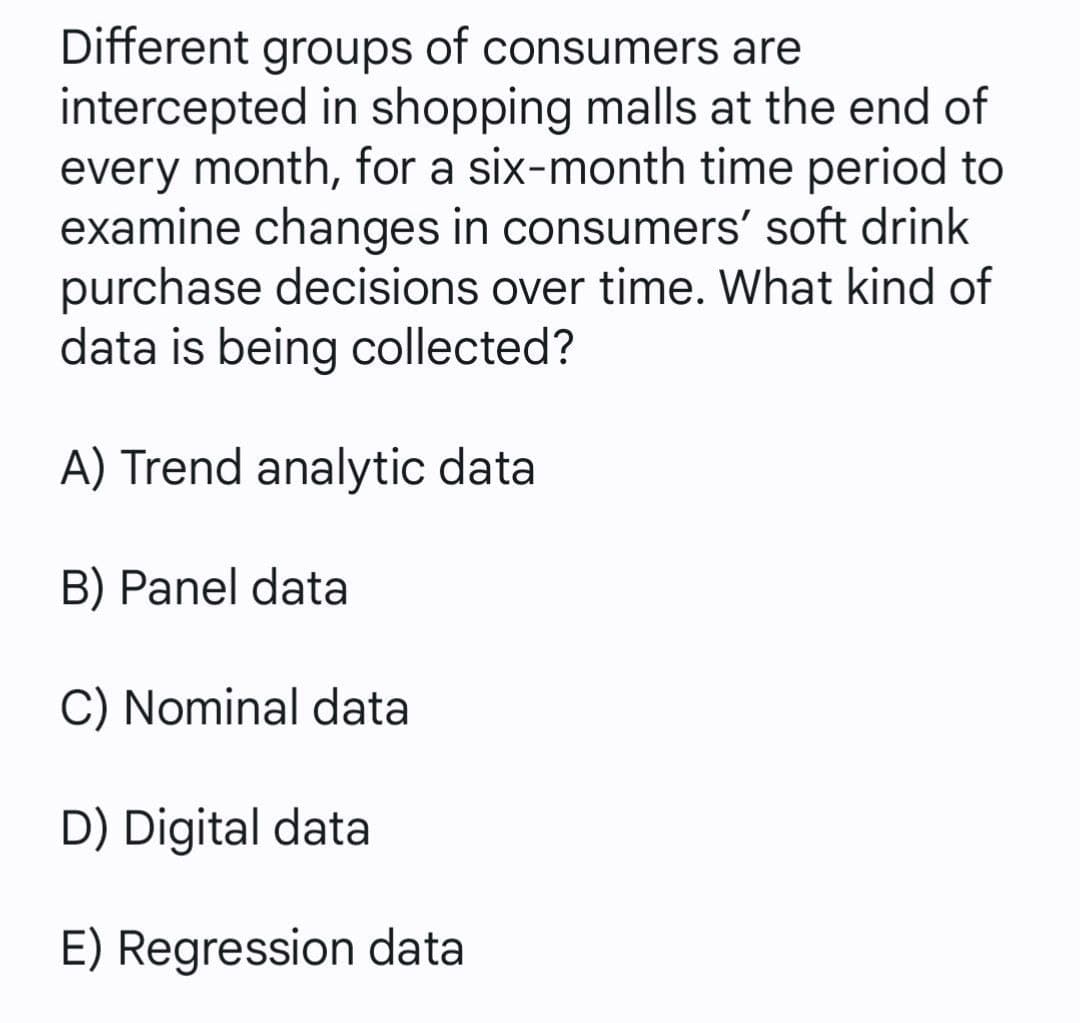 Different groups of consumers are
intercepted in shopping malls at the end of
every month, for a six-month time period to
examine changes in consumers' soft drink
purchase decisions over time. What kind of
data is being collected?
A) Trend analytic data
B) Panel data
C) Nominal data
D) Digital data
E) Regression data
