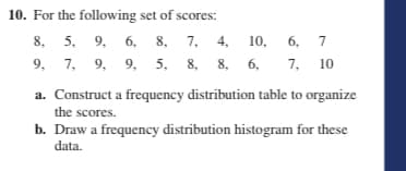 10. For the following set of scores:
8. 5. 9, 6, 8, 7, 4, 10,
9, 7, 9, 9, 5, 8, 8, 6,
6, 7
7, 10
a. Construct a frequency distribution table to organize
the scores.
b. Draw a frequency distribution histogram for these
data.
