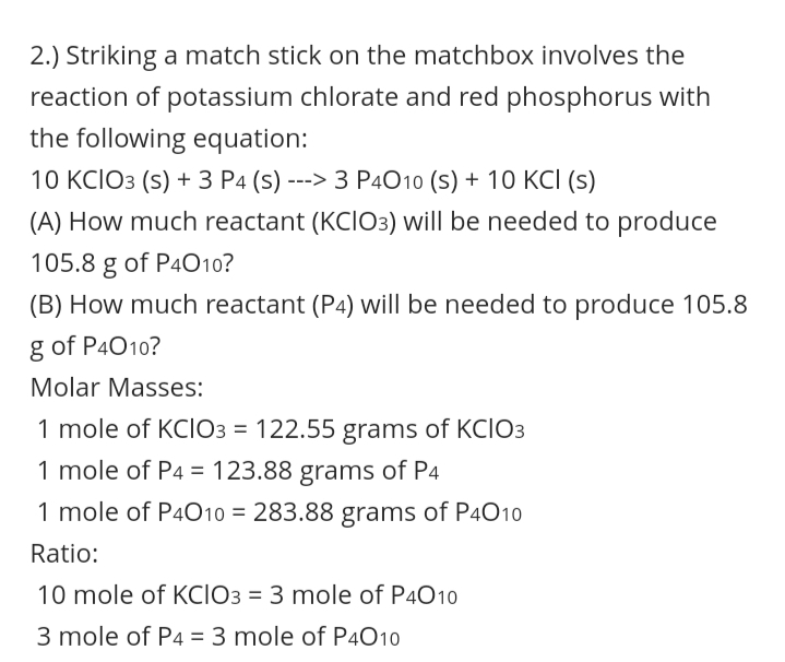 2.) Striking a match stick on the matchbox involves the
reaction of potassium chlorate and red phosphorus with
the following equation:
10 KCIO3 (s) +3 Р4(s) ---> 3 РАО10 (s) + 1О КСІ (5)
(A) How much reactant (KCIO3) will be needed to produce
105.8 g of P4010?
(B) How much reactant (P4) will be needed to produce 105.8
g of P4010?
Molar Masses:
1 mole of KCIO3 = 122.55 grams of KCIO3
%3D
1 mole of P4 = 123.88 grams of P4
%3D
1 mole of P4010 = 283.88 grams of P4010
Ratio:
10 mole of KCIO3 = 3 mole of P4010
3 mole of P4 = 3 mole of P4O10
