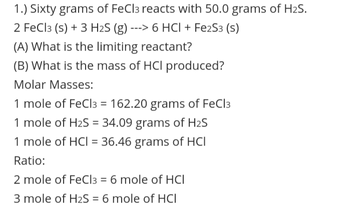 1.) Sixty grams of FeCl3 reacts with 50.0 grams of H2S.
2 FeCl3 (s) + 3 H2S (g) ---> 6 HCI + FezS3 (s)
(A) What is the limiting reactant?
(B) What is the mass of HCl produced?
Molar Masses:
1 mole of FeCl3 = 162.20 grams of FeCl3
%3D
1 mole of H2S = 34.09 grams of H2S
%3D
1 mole of HCI = 36.46 grams of HCl
Ratio:
2 mole of FeCl3 = 6 mole of HCl
3 mole of H2S = 6 mole of HCI
