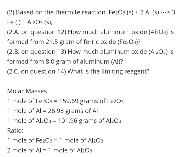 (2) Based on the thermite reaction, Fe2O3 (s) + 2 Al (s)
---
Fe (I) + Al203 (s),
(2.A. on question 12) How much aluminum oxide (Al2O3) is
formed from 21.5 gram of ferric oxide (Fe2O3)?
(2.B. on question 13) How much aluminum oxide (Al2O3) is
formed from 8.0 gram of aluminum (Al)?
(2.C. on question 14) What is the limiting reagent?
Molar Masses
1 mole of Fez2O3 = 159.69 grams of Fe2O3
1 mole of Al = 26.98 grams of Al
%3D
1 mole of Al2O3 = 101.96 grams of Al2O3
Ratio:
1 mole of Fez2O3 = 1 mole of Al2O3
2 mole of Al = 1 mole of Al2O3
