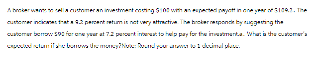 A broker wants to sell a customer an investment costing $100 with an expected payoff in one year of $109.2. The
customer indicates that a 9.2 percent return is not very attractive. The broker responds by suggesting the
customer borrow $90 for one year at 7.2 percent interest to help pay for the investment.a. What is the customer's
expected return if she borrows the money?Note: Round your answer to 1 decimal place.