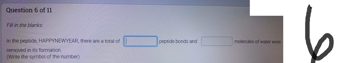 Question 6 of 11
Fill in the blanks:
In the peptide, HAPPYNEWYEAR, there are a total of
removed in its formation.
(Write the symbol of the number)
peptide bonds and
molecules of water were