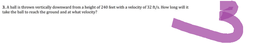 3. A ball is thrown vertically downward from a height of 240 feet with a velocity of 32 ft/s. How long will it
take the ball to reach the ground and at what velocity?
3