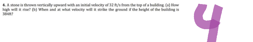 4. A stone is thrown vertically upward with an initial velocity of 32 ft/s from the top of a building. (a) How
high will it rise? (b) When and at what velocity will it strike the ground if the height of the building is
384ft?