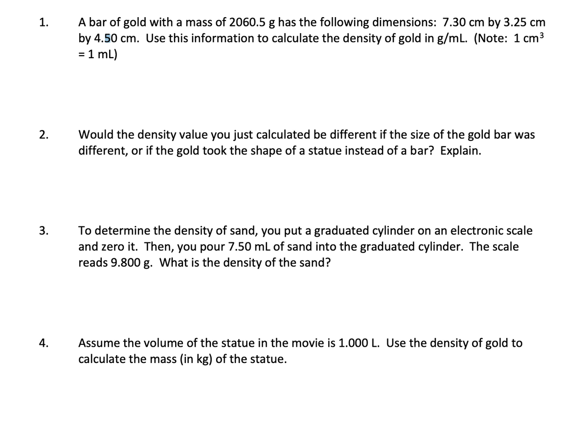 A bar of gold with a mass of 2060.5 g has the following dimensions: 7.30 cm by 3.25 cm
by 4.50 cm. Use this information to calculate the density of gold in g/mL. (Note: 1 cm3
= 1 mL)
1.
Would the density value you just calculated be different if the size of the gold bar was
different, or if the gold took the shape of a statue instead of a bar? Explain.
2.
To determine the density of sand, you put a graduated cylinder on an electronic scale
and zero it. Then, you pour 7.50 mL of sand into the graduated cylinder. The scale
reads 9.800 g. What is the density of the sand?
3.
Assume the volume of the statue in the movie is 1.000 L. Use the density of gold to
calculate the mass (in kg) of the statue.
4.

