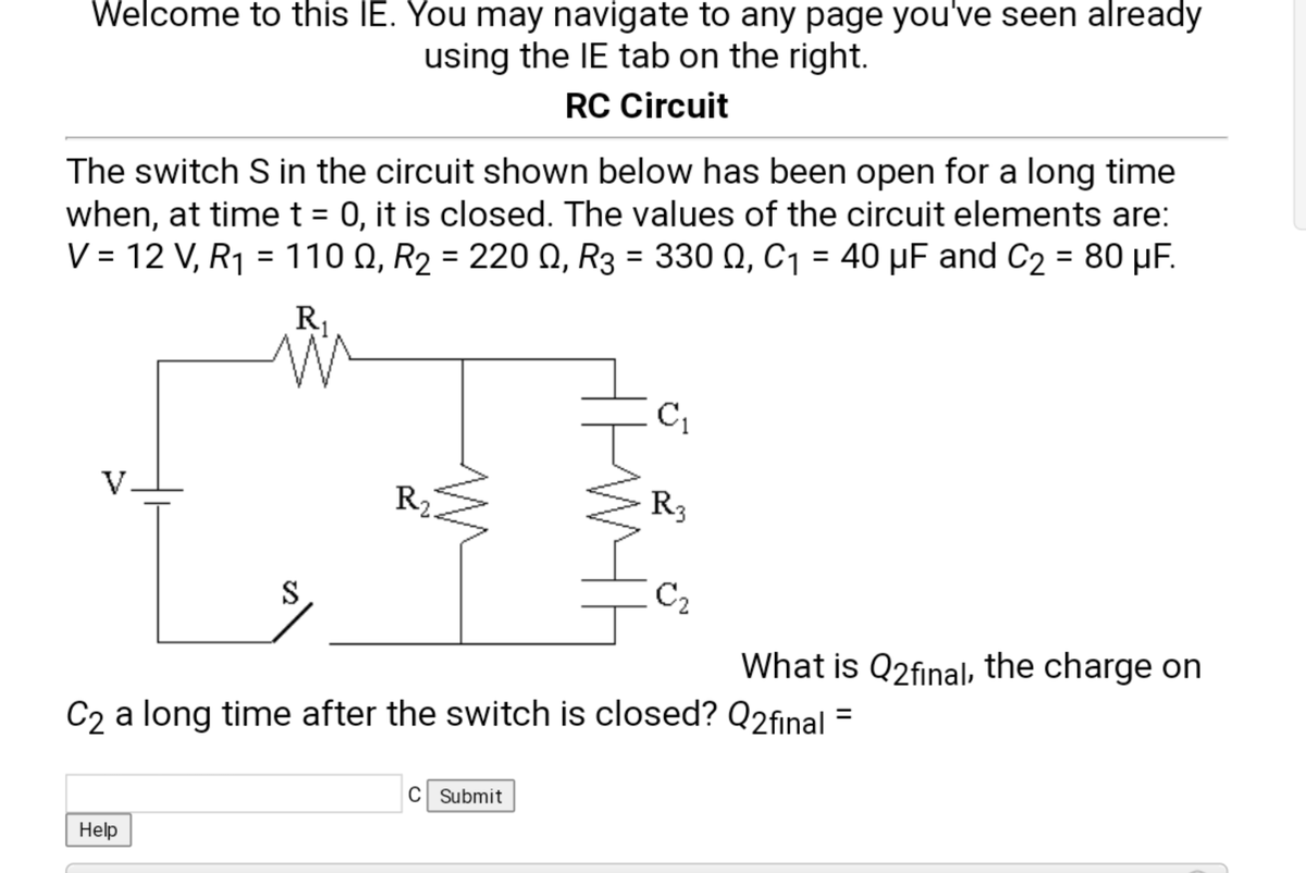 Welcome to this IE. You may navigate to any page you've seen already
using the IE tab on the right.
RC Circuit
The switch S in the circuit shown below has been open for a long time
when, at timet = 0, it is closed. The values of the circuit elements are:
V = 12 V, R1 = 110 Q, R2 = 220 N, R3 = 330 Q, C1 = 40 µF and C2 = 80 µF.
%3D
R1
C1
V.
R2
R3
S
C2
What is Q2final, the charge on
C2 a long time after the switch is closed? Q2final =
C Submit
Help
