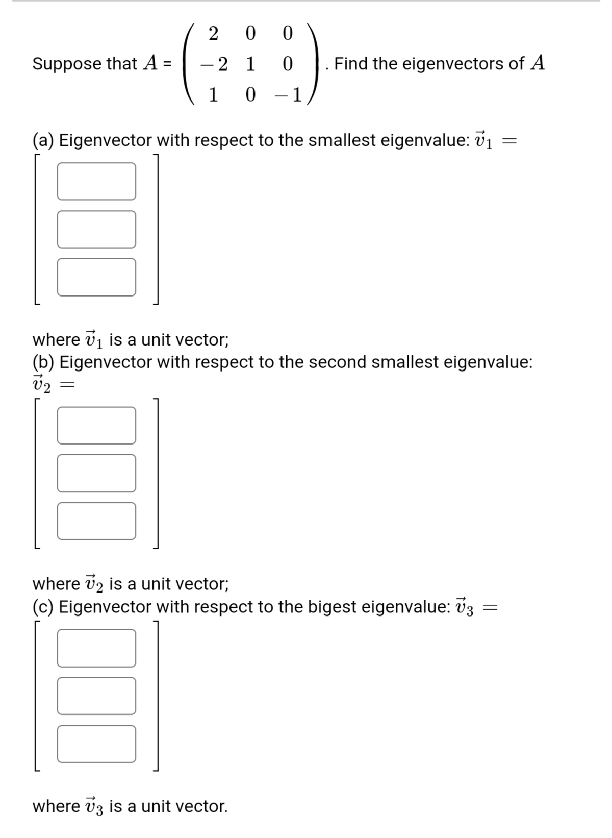 2 0 0
Suppose that A =
-2 1
ㅇ
Find the eigenvectors of A
1
-1
(a) Eigenvector with respect to the smallest eigenvalue: v1
where v1 is a unit vector;
(b) Eigenvector with respect to the second smallest eigenvalue:
V2
where v2 is a unit vector;
(c) Eigenvector with respect to the bigest eigenvalue: v3
where vz is a unit vector.
