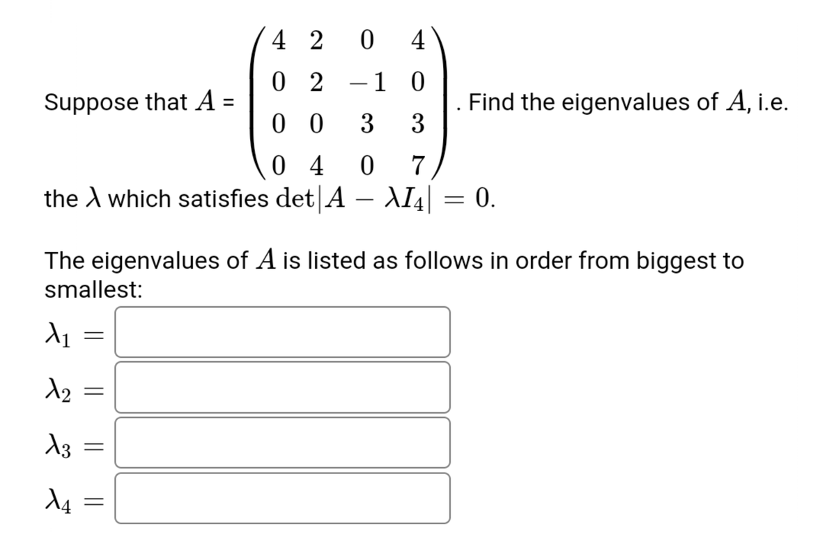 4 2
0 4
0 2
1 0
-
Suppose that A =
Find the eigenvalues of A, i.e.
3
0 0
3
0 4
the A which satisfies det A – AI4| = 0.
7
-
The eigenvalues of A is listed as follows in order from biggest to
smallest:
||
