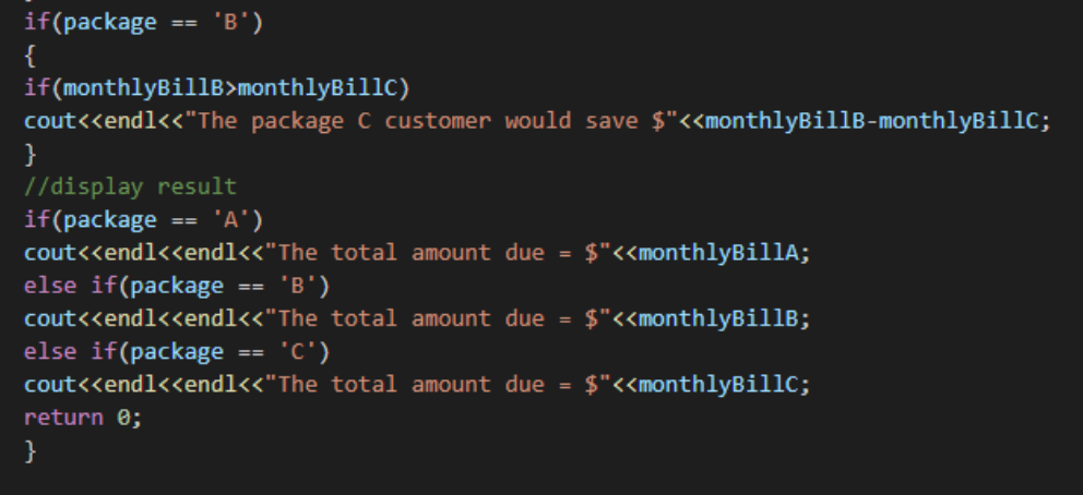 'B')
if(package
{
if(monthlyBillB>monthlyBillC)
cout<<endl<<"The package C customer would save $"<<monthlyBillB-monthlyBillc;
}
//display result
if(package
cout<<endl<<endl<<"The total amount due = $"<<monthlyBil1A;
else if(package
==
'A')
==
'B')
==
cout<<end1<<end1<<"The total amount due =
$"<<monthlyBillB;
else if(package
cout<<endl<<endl<<"The total amount due =
==
(,ɔ.
$"<<monthlyBillc;
return 0;
}
