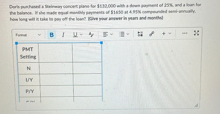 Doris purchased a Steinway concert piano for $132,000 with a down payment of 25%, and a loan for
the balance. If she made equal monthly payments of $1650 at 4.95% compounded semi-annually,
how long will it take to pay off the loan? (Give your answer in years and months)
I U A
B
+ v
...
Format
PMT
Setting
I/Y
P/Y
