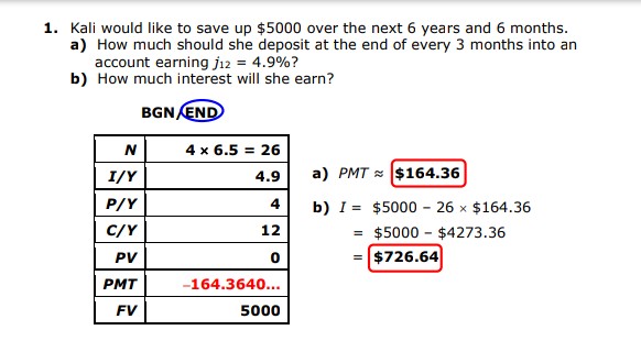 1. Kali would like to save up $5000 over the next 6 years and 6 months.
a) How much should she deposit at the end of every 3 months into an
account earning jı2 = 4.9%?
b) How much interest will she earn?
BGN END
N
4 x 6.5 = 26
%3!
I/Y
4.9
a) PMT $164.36
P/Y
4
b) I = $5000 - 26 x $164.36
= $5000 - $4273.36
$726.64
C/Y
12
PV
PMT
-164.3640...
FV
5000
