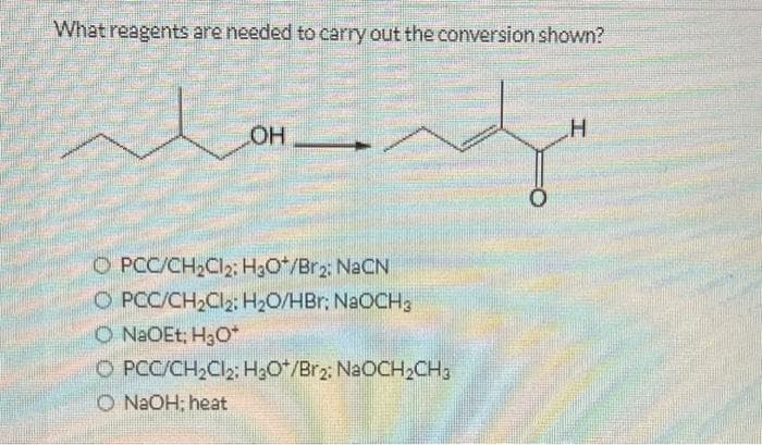 What reagents are needed to carry out the conversion shown?
OH
OPCC/CH₂Cl2: H3O+/Br2: NaCN
O PCC/CH₂Cl₂: H₂O/HBr: NaOCH3
O NaOEt; H₂O*
O PCC/CH₂Cl2: H₂O/Br2: NaOCH₂CH3
O NaOH; heat
H
