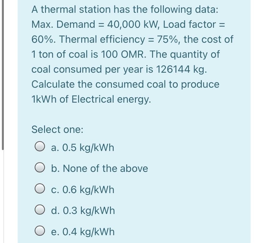 A thermal station has the following data:
Max. Demand = 40,000 kW, Load factor =
60%. Thermal efficiency = 75%, the cost of
1 ton of coal is 100 OMR. The quantity of
coal consumed per year is 126144 kg.
Calculate the consumed coal to produce
1kWh of Electrical energy.
Select one:
a. 0.5 kg/kWh
O b. None of the above
c. 0.6 kg/kWh
O d. 0.3 kg/kWh
O e. 0.4 kg/kWh
