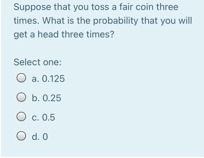 Suppose that you toss a fair coin three
times. What is the probability that you will
get a head three times?
Select one:
a. 0.125
O b. 0.25
O c. 0.5
O d. 0
