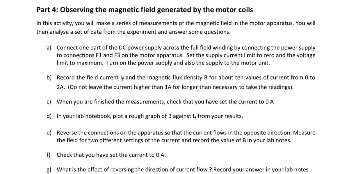 Part 4: Observing the magnetic field generated by the motor coils
In this activity, you will make a series of measurements of the magnetic field in the motor apparatus. You will
then analyse a set of data from the experiment and answer some questions.
a) Connect one part of the DC power supply across the full field winding by connecting the power supply
to connections F1 and F3 on the motor apparatus. Set the supply current limit to zero and the voltage
limit to maximum. Turn on the power supply and also the supply to the motor unit.
b) Record the field current lf and the magnetic flux density B for about ten values of current from 0 to
2A. (Do not leave the current higher than 1A for longer than necessary to take the readings).
c) When you are finished the measurements, check that you have set the current to 0 A
d) In your lab notebook, plot a rough graph of B against If from your results.
e) Reverse the connections on the apparatus so that the current flows in the opposite direction. Measure
the field for two different settings of the current and record the value of B in your lab notes.
f) Check that you have set the current to 0 A.
g) What is the effect of reversing the direction of current flow ? Record your answer in your lab notes
