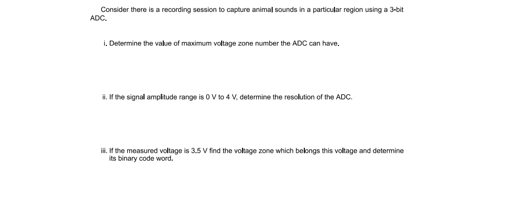Consider there is a recording session to capture animal sounds in a particular region using a 3-bit
ADC.
i. Determine the value of maximum voltage zone number the ADC can have.
ii. If the signal amplitude range is 0 V to 4 V, determine the resolution of the ADC.
iii. If the measured voltage is 3.5 V find the voltage zone which belongs this voltage and determine
its binary code word.
קי