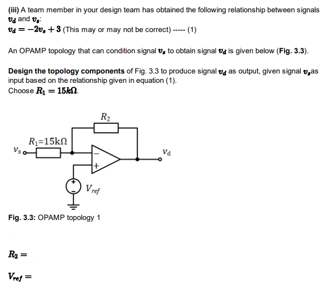 (iii) A team member in your design team has obtained the following relationship between signals
Vd and v₂:
vd = -2v, +3 (This may or may not be correct) ----- (1)
An OPAMP topology that can condition signal to obtain signal is given below (Fig. 3.3).
Design the topology components of Fig. 3.3 to produce signal va as output, given signal vas
input based on the relationship given in equation (1).
Choose R₁ = 15kN.
Vs
R₂=
=
R1=15kΩ
Fig. 3.3: OPAMP topology 1
Vref
=
R₂
+
Vref
Va