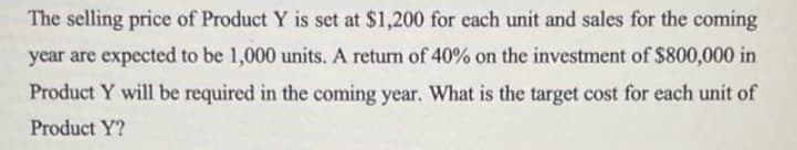The selling price of Product Y is set at $1,200 for each unit and sales for the coming
year are expected to be 1,000 units. A return of 40% on the investment of $800,000 in
Product Y will be required in the coming year. What is the target cost for each unit of
Product Y?
