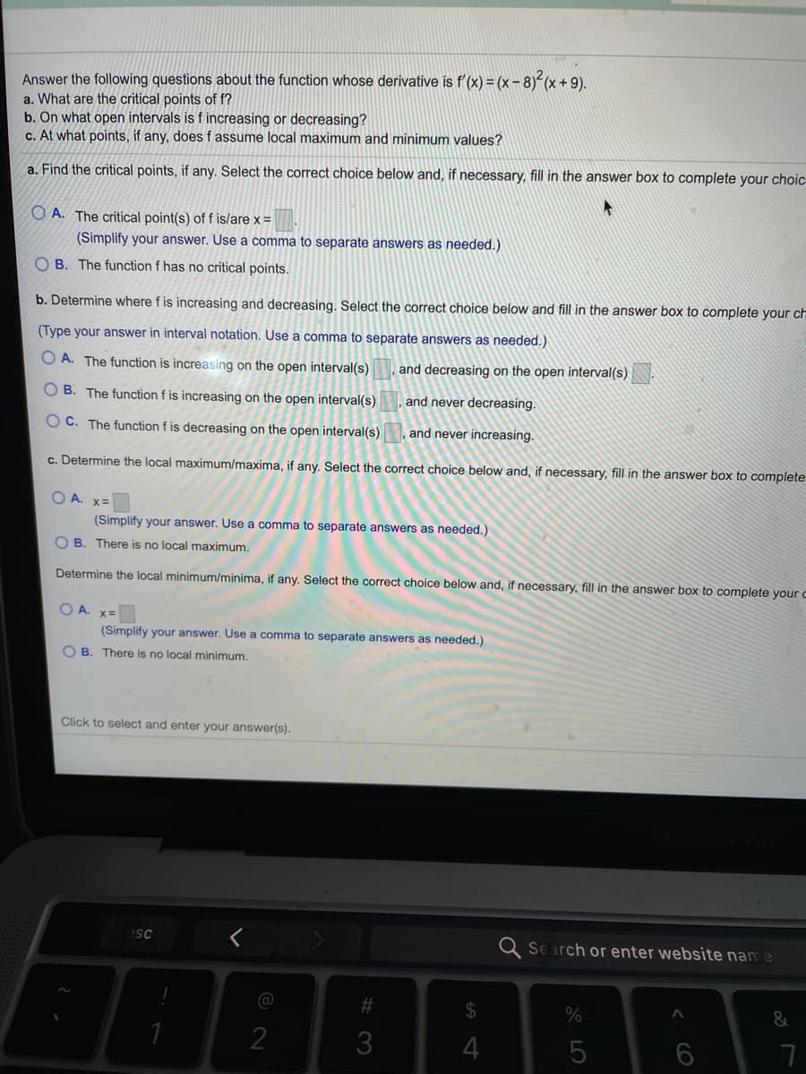 Answer the following questions about the function whose derivative is f'(x) = (x- 8)²(x + 9).
a. What are the critical points of f?
b. On what open intervals is f increasing or decreasing?
c. At what points, if any, does f assume local maximum and minimum values?
a. Find the critical points, if any. Select the correct choice below and, if necessary, fill in the answer box to complete your choic
O A. The critical point(s) of f is/are x =
(Simplify your answer. Use a comma to separate answers as needed.)
O B. The function f has no critical points.
b. Determine where f is increasing and decreasing. Select the correct choice below and fill in the answer box to complete your ch
(Type your answer in interval notation. Use a comma to separate answers as needed.)
O A. The function is increasing on the open interval(s)
and decreasing on the open interval(s)
B. The function f is increasing on the open interval(s)
and never decreasing.
O C. The function f is decreasing on the open interval(s)
and never increasing.
c. Determine the local maximum/maxima, if any. Select the correct choice below and, if necessary, fill in the answer box to complete
O A. x=
(Simplify your answer. Use a comma to separate answers as needed.)
O B. There is no local maximum.
Determine the local minimum/minima, if any. Select the correct choice below and, if necessary, fill in the answer box to complete your c
O A. X=
(Simplify your answer. Use a comma to separate answers as needed.)
O B. There is no local minimum.
Click to select and enter your answer(s).
Q Search or enter website name
23
24
&
1
2
3
5
