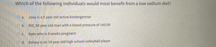 Which of the following individuals would most benefit from a low sodium diet?
O a. Joey is a 5 year old active kindergartner
O b. Bill, 58 year old man with a blood pressure of 145/90
O c. Kate who is 8 weeks pregnant
O d. Kelsey is an 18 year old high school volleyball player
