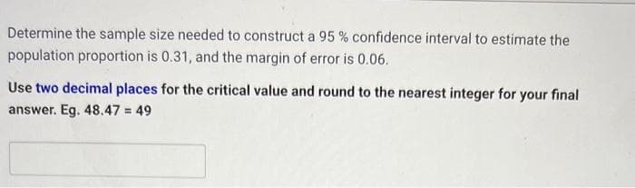 Determine the sample size needed to construct a 95% confidence interval to estimate the
population proportion is 0.31, and the margin of error is 0.06.
Use two decimal places for the critical value and round to the nearest integer for your final
answer. Eg. 48.47 = 49