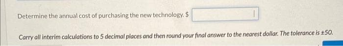 Determine the annual cost of purchasing the new technology. $
Carry all interim calculations to 5 decimal places and then round your final answer to the nearest dollar. The tolerance is ±50.