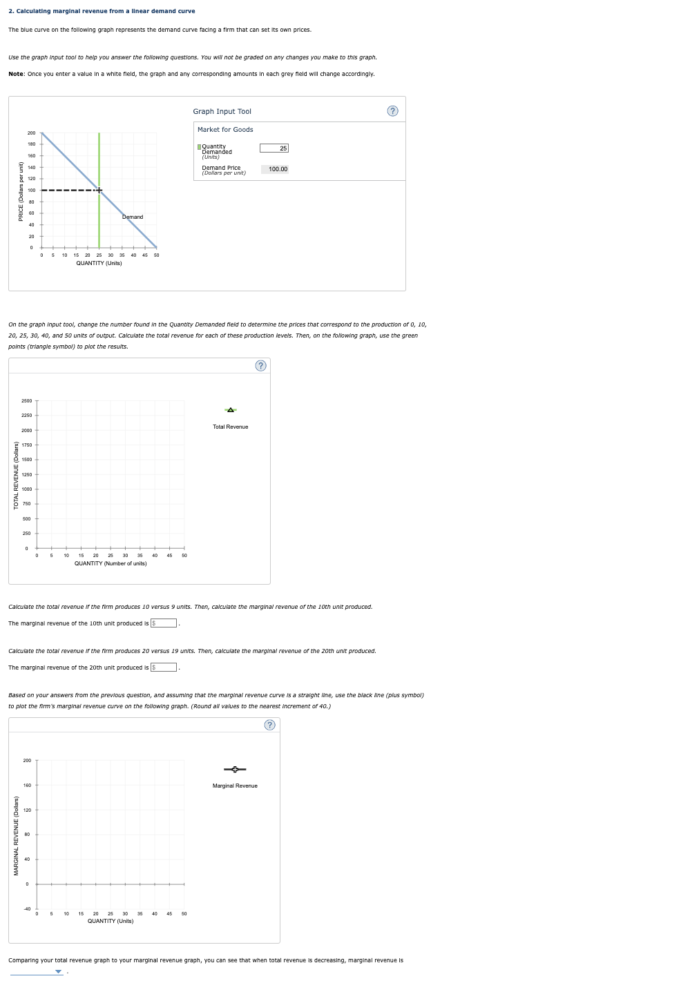 2. Calculating marginal revenue from a linear demand curve
The blue curve on the following graph represents the demand curve facing a firm that can set its own prices.
Use the graph input tool to help you answer the following questions. You will not be graded on any changes you make to this graph.
Note: Once you enter a value in a white field, the graph and any corresponding amounts in each grey field will change accordingly.
PRICE (Dollars per unit)
160
TOTAL REVENUE (Dol
140
120
2250
2000
1750
1500
1250
On the graph input tool, change the number found in the Quantity Demanded field to determine the prices that correspond to the production of 0, 10,
20, 25, 30, 40, and 50 units of output. Calculate the total revenue for each of these production levels. Then, on the following graph, use the green
points (triangle symbol) to plot the results.
1000
750
500
250
0
5 10 15 20 25 30 35 40 45 50
QUANTITY (Units)
200
Demand
10
120
-40
15
30 35
QUANTITY (Number of units)
45
Graph Input Tool
Market for Goods
Quantity
Demanded
(Units)
50
Demand Price
(Dollars per unit)
10 15 20 25 30 35
QUANTITY (Units)
A
Calculate the total revenue If the firm produces 10 versus 9 units. Then, calculate the marginal revenue of the 10th unit produced.
The marginal revenue of the 10th unit produced is S
Total Revenue
Calculate the total revenue If the firm produces 20 versus 19 units. Then, calculate the marginal revenue of the 20th unit produced.
The marginal revenue of the 20th unit produced is $.
25
100.00
Based on your answers from the previous question, and assuming that the marginal revenue curve is a straight line, use the black line (plus symbol)
to plot the firm's marginal revenue curve on the following graph. (Round
values to the nearest Increment of 40.)
Marginal Revenue
?
Comparing your total revenue graph to your marginal revenue graph, you can see that when total revenue decreasing, marginal revenue is