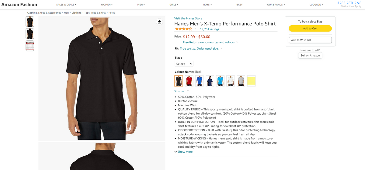 Amazon Fashion
SALES & DEALS -
WOMEN -
Clothing, Shoes & Accessories > Men > Clothing > Tops, Tees & Shirts > Polos
MEN
G
GIRLS.
BOYS -
Price: $12.99 - $50.60
Visit the Hanes Store
Hanes Men's X-Temp Performance Polo Shirt
★★★★★ 19,731 ratings
Free Returns on some sizes and colours ✓
Fit: True to size. Order usual size. ✓
Size :
Select
Colour Name: Black
BABY
Size chart v
• 50% Cotton, 50% Polyester
• Button closure
• Machine Wash
OUR BRANDS -
• QUALITY FABRIC - This sporty men's polo shirt is crafted from a soft knit
cotton blend for all-day comfort. (60% Cotton/40% Polyester, Light Steel
90% Cotton/10% Polyester)
• BUILT-IN SUN PROTECTION - Ideal for outdoor activities, this men's polo
shirt features a 40+ UPF rating for excellent UV protection.
• ODOR PROTECTION - Built with FreshIQ, this odor protecting technology
attacks odor-causing bacteria so you can feel fresh all day.
• MOISTURE-WICKING - Hanes men's polo shirt is made from a moisture-
wicking fabric with a dynamic vapor. The cotton-blend fabric will keep you
cool and dry from day to night.
✓ Show More
LUGGAGE
To buy, select Size
Add to Cart
Add to Wish List
Have one to sell?
Sell on Amazon
FREE RETURNS
Restrictions Apply