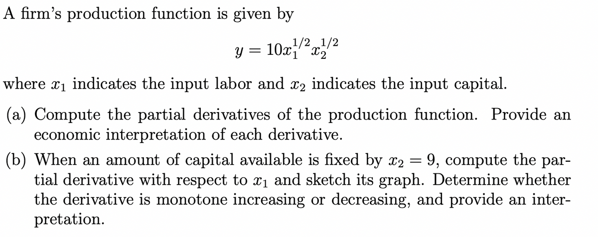 A firm's production function is given by
1/2 1/2
y = 10x1x2
where x₁ indicates the input labor and x₂ indicates the input capital.
(a) Compute the partial derivatives of the production function. Provide an
economic interpretation of each derivative.
(b) When an amount of capital available is fixed by x2 = 9, compute the par-
tial derivative with respect to ₁ and sketch its graph. Determine whether
the derivative is monotone increasing or decreasing, and provide an inter-
pretation.