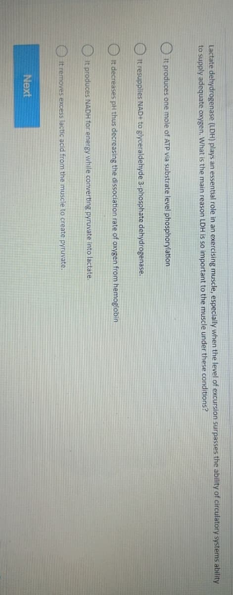 Lactate dehydrogenase (LDH) plays an essential role in an exercising muscle, especially when the level of excursion surpasses the ability of circulatory systems ability
to supply adequate oxygen. What is the main reason LDH is so important to the muscle under these conditions?
It produces one mole of ATP via substrate level phosphorylation.
It resupplies NAD+ to glyceraldehyde 3-phosphate dehydrogenase.
It decreases pH thus decreasing the dissociation rate of oxygen from hemoglobin
It produces NADH for energy while converting pyruvate into lactate.
It removes excess lactic acid from the muscle to create pyruvate.
Next