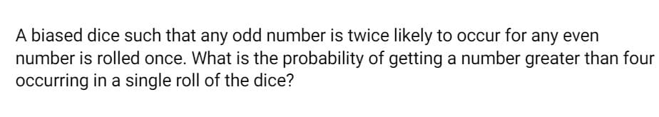 A biased dice such that any odd number is twice likely to occur for any even
number is rolled once. What is the probability of getting a number greater than four
occurring in a single roll of the dice?
