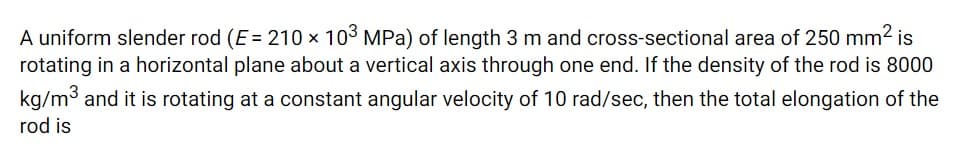 A uniform slender rod (E = 210 × 103 MPa) of length 3 m and cross-sectional area of 250 mm2 is
rotating in a horizontal plane about a vertical axis through one end. If the density of the rod is 8000
kg/m3 and it is rotating at a constant angular velocity of 10 rad/sec, then the total elongation of the
rod is
