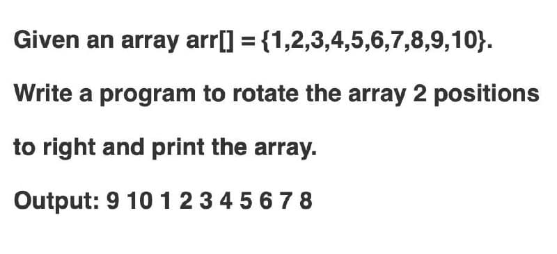 Given an array arr[] = {1,2,3,4,5,6,7,8,9,10}.
Write a program to rotate the array 2 positions
to right and print the array.
Output: 9 101234 5678
