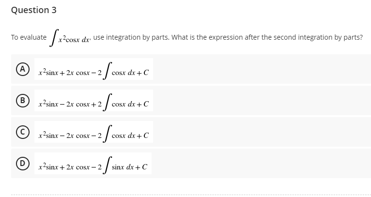 Question 3
To evaluate
A
B
(D)
ecora
cosx dx use integration by parts. What is the expression after the second integration by parts?
x’sinx+2x cosx —
-2fcos
cosx dx + C
x2sinx — 2x cosx+2
-2/cos
cosx dx + C
x’sinx – 2x cosx -2
-2/cos
cosx dx + C
x2sinx+2x cost – 2
2 / sin
sinx dx + C