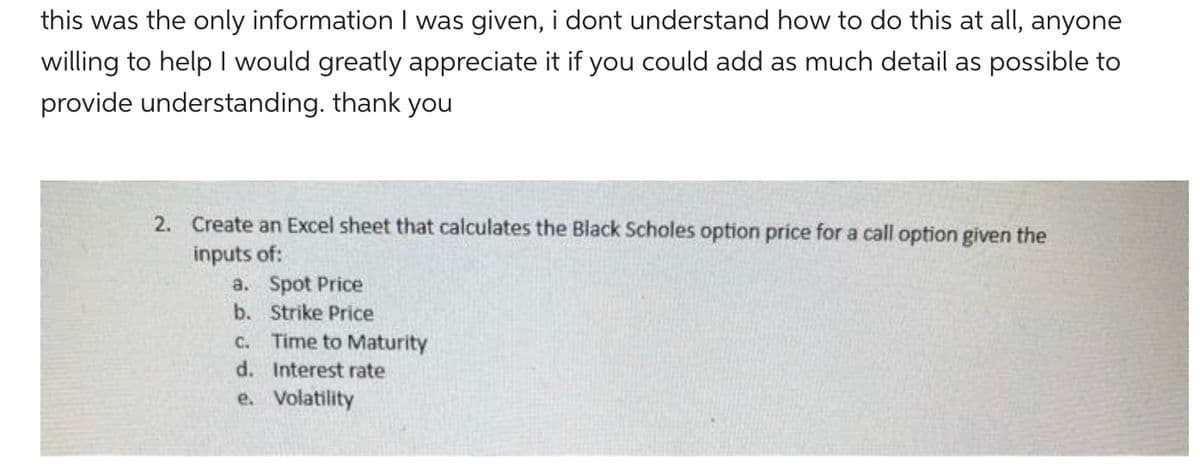 this was the only information I was given, i dont understand how to do this at all, anyone
willing to help I would greatly appreciate it if you could add as much detail as possible to
provide understanding. thank you
2. Create an Excel sheet that calculates the Black Scholes option price for a call option given the
inputs of:
a.
b.
Spot Price
Strike Price
c. Time to Maturity
d. Interest rate
e.
Volatility