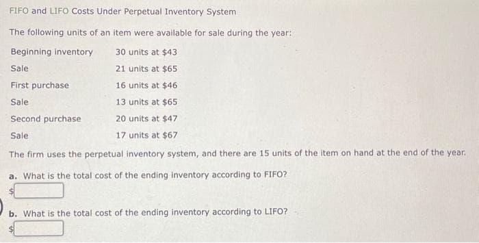 FIFO and LIFO Costs Under Perpetual Inventory System
The following units of an item were available for sale during the year:
Beginning inventory
30 units at $43
Sale
21 units at $65
First purchase.
16 units at $46
Sale
13 units at $65
Second purchase
20 units at $47
Sale
17 units at $67
The firm uses the perpetual inventory system, and there are 15 units of the item on hand at the end of the year.
a. What is the total cost of the ending inventory according to FIFO?
b. What is the total cost of the ending inventory according to LIFO?