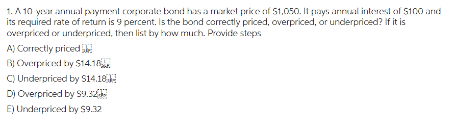 1. A 10-year annual payment corporate bond has a market price of $1,050. It pays annual interest of $100 and
its required rate of return is 9 percent. Is the bond correctly priced, overpriced, or underpriced? If it is
overpriced or underpriced, then list by how much. Provide steps
A) Correctly priced EP
B) Overpriced by $14.18 P
C) Underpriced by $14.18 SEP
D) Overpriced by $9.32 SEP
E) Underpriced by $9.32