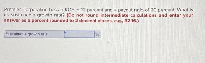 Premier Corporation has an ROE of 12 percent and a payout ratio of 20 percent. What is
its sustainable growth rate? (Do not round intermediate calculations and enter your
answer as a percent rounded to 2 decimal places, e.g., 32.16.)
Sustainable growth rate
%