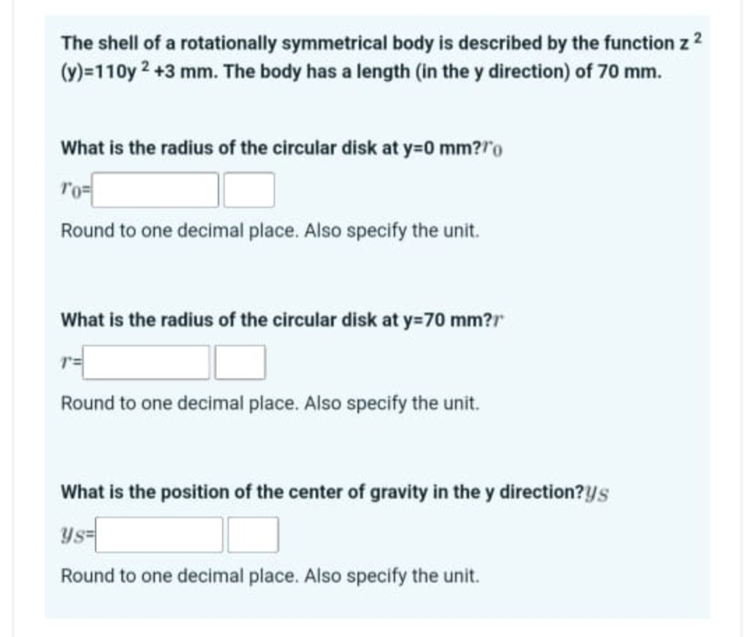 The shell of a rotationally symmetrical body is described by the function z 2
(y)=110y 2+3 mm. The body has a length (in the y direction) of 70 mm.
What is the radius of the circular disk at y=0 mm?"
10=
Round to one decimal place. Also specify the unit.
What is the radius of the circular disk at y=70 mm?r
Round to one decimal place. Also specify the unit.
What is the position of the center of gravity in the y direction?ys
Ys=
Round to one decimal place. Also specify the unit.