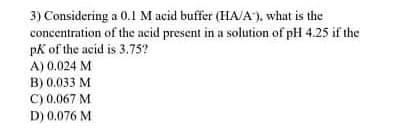 3) Considering a 0.1 M acid buffer (HA/A'), what is the
concentration of the acid present in a solution of pH 4.25 if the
pk of the acid is 3.75?
A) 0.024 M
B) 0.033 M
C) 0.067 M
D) 0.076 M
