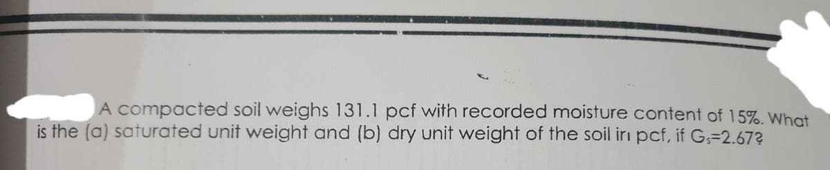 A compacted soil weighs 131.1 pcf with recorded moisture content of 15%. What
is the (a) saturated unit weight and (b) dry unit weight of the soil irı pcf, if G;=2.67?
