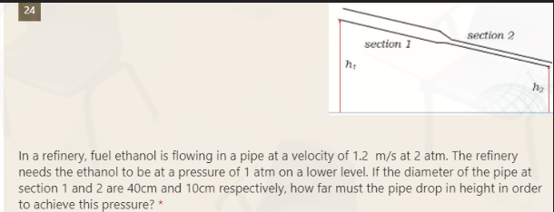 24
section 2
section 1
h₂
M₂
In a refinery, fuel ethanol is flowing in a pipe at a velocity of 1.2 m/s at 2 atm. The refinery
needs the ethanol to be at a pressure of 1 atm on a lower level. If the diameter of the pipe at
section 1 and 2 are 40cm and 10cm respectively, how far must the pipe drop in height in order
to achieve this pressure? *