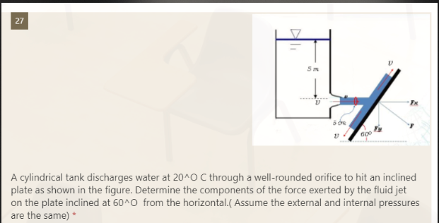 27
5 dne
600
A cylindrical tank discharges water at 20^O C through a well-rounded orifice to hit an inclined
plate as shown in the figure. Determine the components of the force exerted by the fluid jet
on the plate inclined at 60^0 from the horizontal.(Assume the external and internal pressures
are the same) *
Ali
5m
Fy